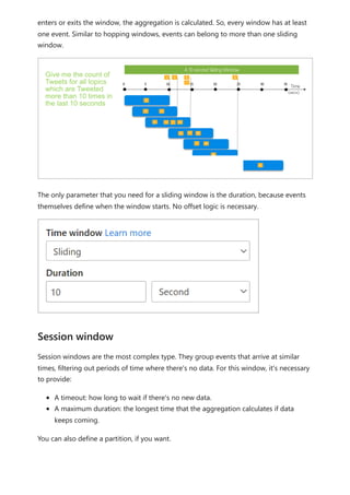 enters or exits the window, the aggregation is calculated. So, every window has at least
one event. Similar to hopping windows, events can belong to more than one sliding
window.
The only parameter that you need for a sliding window is the duration, because events
themselves define when the window starts. No offset logic is necessary.
Session windows are the most complex type. They group events that arrive at similar
times, filtering out periods of time where there's no data. For this window, it's necessary
to provide:
A timeout: how long to wait if there's no new data.
A maximum duration: the longest time that the aggregation calculates if data
keeps coming.
You can also define a partition, if you want.
Session window
 