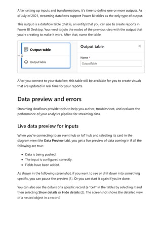 After setting up inputs and transformations, it's time to define one or more outputs. As
of July of 2021, streaming dataflows support Power BI tables as the only type of output.
This output is a dataflow table (that is, an entity) that you can use to create reports in
Power BI Desktop. You need to join the nodes of the previous step with the output that
you're creating to make it work. After that, name the table.
After you connect to your dataflow, this table will be available for you to create visuals
that are updated in real time for your reports.
Streaming dataflows provide tools to help you author, troubleshoot, and evaluate the
performance of your analytics pipeline for streaming data.
When you're connecting to an event hub or IoT hub and selecting its card in the
diagram view (the Data Preview tab), you get a live preview of data coming in if all the
following are true:
Data is being pushed.
The input is configured correctly.
Fields have been added.
As shown in the following screenshot, if you want to see or drill down into something
specific, you can pause the preview (1). Or you can start it again if you're done.
You can also see the details of a specific record (a "cell" in the table) by selecting it and
then selecting Show details or Hide details (2). The screenshot shows the detailed view
of a nested object in a record.
Data preview and errors
Live data preview for inputs
 