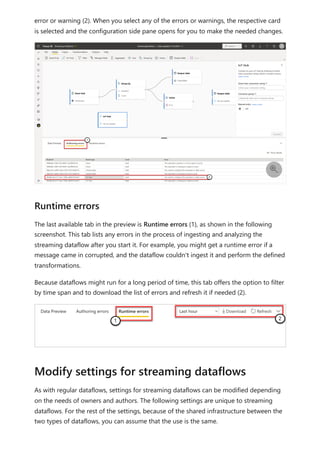 error or warning (2). When you select any of the errors or warnings, the respective card
is selected and the configuration side pane opens for you to make the needed changes.
The last available tab in the preview is Runtime errors (1), as shown in the following
screenshot. This tab lists any errors in the process of ingesting and analyzing the
streaming dataflow after you start it. For example, you might get a runtime error if a
message came in corrupted, and the dataflow couldn't ingest it and perform the defined
transformations.
Because dataflows might run for a long period of time, this tab offers the option to filter
by time span and to download the list of errors and refresh it if needed (2).
As with regular dataflows, settings for streaming dataflows can be modified depending
on the needs of owners and authors. The following settings are unique to streaming
dataflows. For the rest of the settings, because of the shared infrastructure between the
two types of dataflows, you can assume that the use is the same.

Runtime errors
Modify settings for streaming dataflows
 