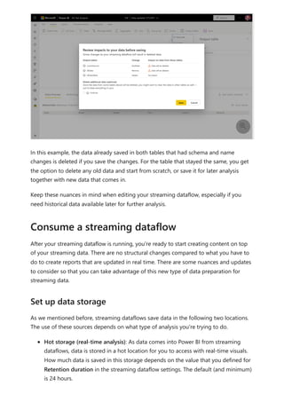 In this example, the data already saved in both tables that had schema and name
changes is deleted if you save the changes. For the table that stayed the same, you get
the option to delete any old data and start from scratch, or save it for later analysis
together with new data that comes in.
Keep these nuances in mind when editing your streaming dataflow, especially if you
need historical data available later for further analysis.
After your streaming dataflow is running, you're ready to start creating content on top
of your streaming data. There are no structural changes compared to what you have to
do to create reports that are updated in real time. There are some nuances and updates
to consider so that you can take advantage of this new type of data preparation for
streaming data.
As we mentioned before, streaming dataflows save data in the following two locations.
The use of these sources depends on what type of analysis you're trying to do.
Hot storage (real-time analysis): As data comes into Power BI from streaming
dataflows, data is stored in a hot location for you to access with real-time visuals.
How much data is saved in this storage depends on the value that you defined for
Retention duration in the streaming dataflow settings. The default (and minimum)
is 24 hours.

Consume a streaming dataflow
Set up data storage
 
