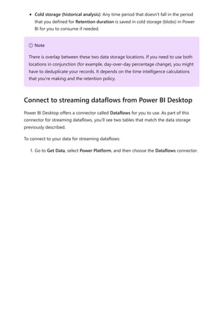 Cold storage (historical analysis): Any time period that doesn't fall in the period
that you defined for Retention duration is saved in cold storage (blobs) in Power
BI for you to consume if needed.
Power BI Desktop offers a connector called Dataflows for you to use. As part of this
connector for streaming dataflows, you’ll see two tables that match the data storage
previously described.
To connect to your data for streaming dataflows:
1. Go to Get Data, select Power Platform, and then choose the Dataflows connector.
７ Note
There is overlap between these two data storage locations. If you need to use both
locations in conjunction (for example, day-over-day percentage change), you might
have to deduplicate your records. It depends on the time intelligence calculations
that you're making and the retention policy.
Connect to streaming dataflows from Power BI Desktop
 