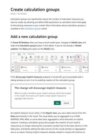 Create calculation groups
Article • 10/17/2023
Calculation groups can significantly reduce the number of redundant measures you
have to create, by allowing you define DAX expressions as calculation items that apply
to the existing measures in your model. More information about calculation groups is
available in the Calculation groups article.
In Power BI Desktop when you have a local model open, navigate to Model view and
select the Calculation group button in the ribbon. If you're not already in Model
explorer, the Data pane opens to the Model view.
If the discourage implicit measures property is turned off, you're prompted with a
dialog window to turn it on to enabling creation of the calculation group.
An implicit measure occurs when, in the Report view, you use a data column from the
Data pane directly in the visual. The visual allows you to aggregate it as a SUM,
AVERAGE, MIN, MAX, or some other basic aggregation, which becomes an implicit
measure. Creating a calculation group discourages the creation of such implicit
measures by no longer showing the summation symbol next to the data columns in the
Data pane, and blocks adding the data columns to the visuals directly on aggregation
axis or as values. Existing implicit measures already created in visuals will continue to
Add a new calculation group
 