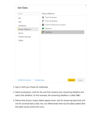 2. Sign in with your Power BI credentials.
3. Select workspaces. Look for the one that contains your streaming dataflow and
select that dataflow. (In this example, the streaming dataflow is called Toll.)
4. Notice that all your output tables appear twice: one for streaming data (hot) and
one for archived data (cold). You can differentiate them by the labels added after
the table names and by the icons.
 