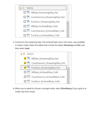 5. Connect to the streaming data. The archived data case is the same, only available
in import mode. Select the tables that include the labels Streaming and Hot, and
then select Load.
6. When you're asked to choose a storage mode, select DirectQuery if your goal is to
create real-time visuals.
 