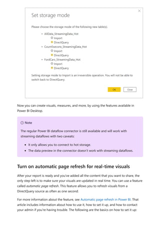 Now you can create visuals, measures, and more, by using the features available in
Power BI Desktop.
After your report is ready and you've added all the content that you want to share, the
only step left is to make sure your visuals are updated in real time. You can use a feature
called automatic page refresh. This feature allows you to refresh visuals from a
DirectQuery source as often as one second.
For more information about the feature, see Automatic page refresh in Power BI. That
article includes information about how to use it, how to set it up, and how to contact
your admin if you're having trouble. The following are the basics on how to set it up:
７ Note
The regular Power BI dataflow connector is still available and will work with
streaming dataflows with two caveats:
It only allows you to connect to hot storage.
The data preview in the connector doesn’t work with streaming dataflows.
Turn on automatic page refresh for real-time visuals
 