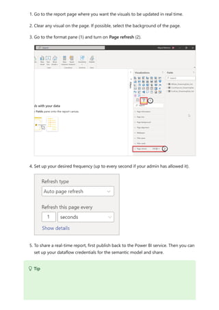 1. Go to the report page where you want the visuals to be updated in real time.
2. Clear any visual on the page. If possible, select the background of the page.
3. Go to the format pane (1) and turn on Page refresh (2).
4. Set up your desired frequency (up to every second if your admin has allowed it).
5. To share a real-time report, first publish back to the Power BI service. Then you can
set up your dataflow credentials for the semantic model and share.
 Tip
 