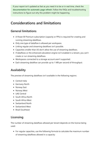 A Power BI Premium subscription (capacity or PPU) is required for creating and
running streaming dataflows.
Only one type of dataflow is allowed per workspace.
Linking regular and streaming dataflows isn't possible.
Capacities smaller than A3 don't allow the use of streaming dataflows.
If dataflows or the enhanced calculation engine isn't enabled in a tenant, you can't
create or run streaming dataflows.
Workspaces connected to a storage account aren't supported.
Each streaming dataflow can provide up to 1 MB per second of throughput.
The preview of streaming dataflows isn't available in the following regions:
Central India
Germany North
Norway East
Norway West
UAE Central
South Africa North
South Africa West
Switzerland North
Switzerland West
Brazil Southeast
The number of streaming dataflows allowed per tenant depends on the license being
used:
For regular capacities, use the following formula to calculate the maximum number
of streaming dataflows allowed in a capacity:
If your report isn't updated as fast as you need it to be or in real time, check the
documentation for automatic page refresh. Follow the FAQs and troubleshooting
instructions to figure out why this problem might be happening.
Considerations and limitations
General limitations
Availability
Licensing
 