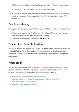 Maximum number of streaming dataflows per capacity = vCores in the capacity x 5
For example, P1 has 8 vCores: 8 * 5 = 40 streaming dataflows.
For Premium Per User, one streaming dataflow is allowed per user. If another user
wants to consume a streaming dataflow in a PPU workspace, they need a PPU
license too.
When you're authoring streaming dataflows, be mindful of the following considerations:
The owner of a streaming dataflows can only make modifications, and they can
only make modifications if the dataflow isn't running.
Streaming dataflows aren't available in My Workspace.
You can access cold storage only by using the Dataflows connector available starting in
the July 2021 Power BI Desktop update. The previous Power BI dataflow connector
allows only connections to streaming data (hot) storage. The connector's data preview
doesn't work.
This article provided an overview of self-service streaming data preparation by using
streaming dataflows. The following articles provide information about how to test this
capability and how to use other streaming data features in Power BI:
Build an IoT solution by using Stream Analytics
Connect Raspberry Pi online simulator to Azure IoT Hub (Node.js)
Real-time streaming in Power BI
Automatic page refresh in Power BI
Dataflow authoring
Connect from Power BI Desktop
Next steps
 