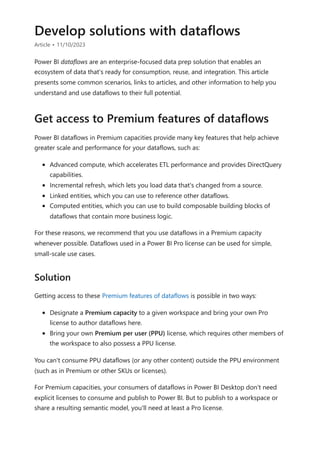 Develop solutions with dataflows
Article • 11/10/2023
Power BI dataflows are an enterprise-focused data prep solution that enables an
ecosystem of data that's ready for consumption, reuse, and integration. This article
presents some common scenarios, links to articles, and other information to help you
understand and use dataflows to their full potential.
Power BI dataflows in Premium capacities provide many key features that help achieve
greater scale and performance for your dataflows, such as:
Advanced compute, which accelerates ETL performance and provides DirectQuery
capabilities.
Incremental refresh, which lets you load data that's changed from a source.
Linked entities, which you can use to reference other dataflows.
Computed entities, which you can use to build composable building blocks of
dataflows that contain more business logic.
For these reasons, we recommend that you use dataflows in a Premium capacity
whenever possible. Dataflows used in a Power BI Pro license can be used for simple,
small-scale use cases.
Getting access to these Premium features of dataflows is possible in two ways:
Designate a Premium capacity to a given workspace and bring your own Pro
license to author dataflows here.
Bring your own Premium per user (PPU) license, which requires other members of
the workspace to also possess a PPU license.
You can't consume PPU dataflows (or any other content) outside the PPU environment
(such as in Premium or other SKUs or licenses).
For Premium capacities, your consumers of dataflows in Power BI Desktop don't need
explicit licenses to consume and publish to Power BI. But to publish to a workspace or
share a resulting semantic model, you'll need at least a Pro license.
Get access to Premium features of dataflows
Solution
 