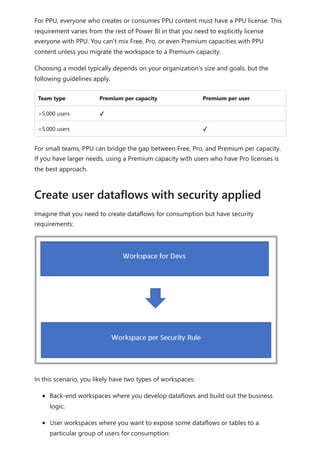 For PPU, everyone who creates or consumes PPU content must have a PPU license. This
requirement varies from the rest of Power BI in that you need to explicitly license
everyone with PPU. You can't mix Free, Pro, or even Premium capacities with PPU
content unless you migrate the workspace to a Premium capacity.
Choosing a model typically depends on your organization's size and goals, but the
following guidelines apply.
Team type Premium per capacity Premium per user
>5,000 users ✔
<5,000 users ✔
For small teams, PPU can bridge the gap between Free, Pro, and Premium per capacity.
If you have larger needs, using a Premium capacity with users who have Pro licenses is
the best approach.
Imagine that you need to create dataflows for consumption but have security
requirements:
In this scenario, you likely have two types of workspaces:
Back-end workspaces where you develop dataflows and build out the business
logic.
User workspaces where you want to expose some dataflows or tables to a
particular group of users for consumption:
Create user dataflows with security applied
 