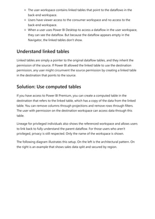 The user workspace contains linked tables that point to the dataflows in the
back-end workspace.
Users have viewer access to the consumer workspace and no access to the
back-end workspace.
When a user uses Power BI Desktop to access a dataflow in the user workspace,
they can see the dataflow. But because the dataflow appears empty in the
Navigator, the linked tables don't show.
Linked tables are simply a pointer to the original dataflow tables, and they inherit the
permission of the source. If Power BI allowed the linked table to use the destination
permission, any user might circumvent the source permission by creating a linked table
in the destination that points to the source.
If you have access to Power BI Premium, you can create a computed table in the
destination that refers to the linked table, which has a copy of the data from the linked
table. You can remove columns through projections and remove rows through filters.
The user with permission on the destination workspace can access data through this
table.
Lineage for privileged individuals also shows the referenced workspace and allows users
to link back to fully understand the parent dataflow. For those users who aren't
privileged, privacy is still respected. Only the name of the workspace is shown.
The following diagram illustrates this setup. On the left is the architectural pattern. On
the right is an example that shows sales data split and secured by region.
Understand linked tables
Solution: Use computed tables
 