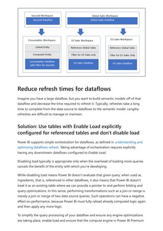 Imagine you have a large dataflow, but you want to build semantic models off of that
dataflow and decrease the time required to refresh it. Typically, refreshes take a long
time to complete from the data source to dataflows to the semantic model. Lengthy
refreshes are difficult to manage or maintain.
Power BI supports simple orchestration for dataflows, as defined in understanding and
optimizing dataflows refresh. Taking advantage of orchestration requires explicitly
having any downstream dataflows configured to Enable Load.
Disabling load typically is appropriate only when the overhead of loading more queries
cancels the benefit of the entity with which you're developing.
While disabling load means Power BI doesn't evaluate that given query, when used as
ingredients, that is, referenced in other dataflows, it also means that Power BI doesn't
treat it as an existing table where we can provide a pointer to and perform folding and
query optimizations. In this sense, performing transformations such as a join or merge is
merely a join or merge of two data source queries. Such operations can have a negative
effect on performance, because Power BI must fully reload already computed logic again
and then apply any more logic.
To simplify the query processing of your dataflow and ensure any engine optimizations
are taking place, enable load and ensure that the compute engine in Power BI Premium
Reduce refresh times for dataflows
Solution: Use tables with Enable Load explicitly
configured for referenced tables and don't disable load
 