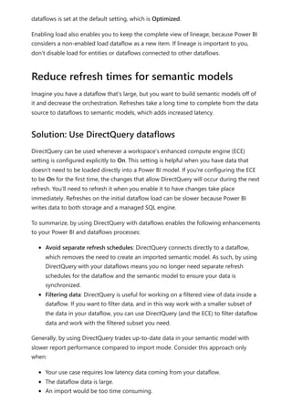 dataflows is set at the default setting, which is Optimized.
Enabling load also enables you to keep the complete view of lineage, because Power BI
considers a non-enabled load dataflow as a new item. If lineage is important to you,
don't disable load for entities or dataflows connected to other dataflows.
Imagine you have a dataflow that's large, but you want to build semantic models off of
it and decrease the orchestration. Refreshes take a long time to complete from the data
source to dataflows to semantic models, which adds increased latency.
DirectQuery can be used whenever a workspace's enhanced compute engine (ECE)
setting is configured explicitly to On. This setting is helpful when you have data that
doesn't need to be loaded directly into a Power BI model. If you're configuring the ECE
to be On for the first time, the changes that allow DirectQuery will occur during the next
refresh. You'll need to refresh it when you enable it to have changes take place
immediately. Refreshes on the initial dataflow load can be slower because Power BI
writes data to both storage and a managed SQL engine.
To summarize, by using DirectQuery with dataflows enables the following enhancements
to your Power BI and dataflows processes:
Avoid separate refresh schedules: DirectQuery connects directly to a dataflow,
which removes the need to create an imported semantic model. As such, by using
DirectQuery with your dataflows means you no longer need separate refresh
schedules for the dataflow and the semantic model to ensure your data is
synchronized.
Filtering data: DirectQuery is useful for working on a filtered view of data inside a
dataflow. If you want to filter data, and in this way work with a smaller subset of
the data in your dataflow, you can use DirectQuery (and the ECE) to filter dataflow
data and work with the filtered subset you need.
Generally, by using DirectQuery trades up-to-date data in your semantic model with
slower report performance compared to import mode. Consider this approach only
when:
Your use case requires low latency data coming from your dataflow.
The dataflow data is large.
An import would be too time consuming.
Reduce refresh times for semantic models
Solution: Use DirectQuery dataflows
 