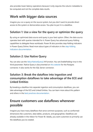 also provides lower latency operations because it only requires the column metadata to
be computed and not the complete data results.
Imagine you run a query on the source system, but you don't want to provide direct
access to the system or democratize access. You plan to put it in a dataflow.
By using an optimized data source and query is your best option. Often, the data source
operates best with queries intended for it. Power Query has advanced query-folding
capabilities to delegate these workloads. Power BI also provides step-folding indicators
in Power Query Online. Read more about types of indicators in the step-folding
indicators documentation.
You can also use the Value.NativeQuery() M function. You set EnableFolding=true in the
third parameter. Native Query is documented on this website for the Postgres
connector. It also works for the SQL Server connector.
By breaking a dataflow into separate ingestion and consumption dataflows, you can
take advantage of the ECE and Linked Entities. You can learn more about this pattern
and others in the best practices documentation.
Imagine you have many dataflows that serve common purposes, such as conformed
dimensions like customers, data tables, products, and geographies. Dataflows are
already available in the ribbon for Power BI. Ideally, you want customers to primarily use
the dataflows you've created.
Work with bigger data sources
Solution 1: Use a view for the query or optimize the query
Solution 2: Use Native Query
Solution 3: Break the dataflow into ingestion and
consumption dataflows to take advantage of the ECE and
Linked Entities
Ensure customers use dataflows whenever
possible
 