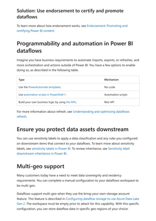 To learn more about how endorsement works, see Endorsement: Promoting and
certifying Power BI content.
Imagine you have business requirements to automate imports, exports, or refreshes, and
more orchestration and actions outside of Power BI. You have a few options to enable
doing so, as described in the following table.
Type Mechanism
Use the PowerAutomate templates. No-code
Use automation scripts in PowerShell . Automation scripts
Build your own business logic by using the APIs. Rest API
For more information about refresh, see Understanding and optimizing dataflows
refresh.
You can use sensitivity labels to apply a data classification and any rules you configured
on downstream items that connect to your dataflows. To learn more about sensitivity
labels, see sensitivity labels in Power BI. To review inheritance, see Sensitivity label
downstream inheritance in Power BI.
Many customers today have a need to meet data sovereignty and residency
requirements. You can complete a manual configuration to your dataflows workspace to
be multi-geo.
Dataflows support multi-geo when they use the bring-your-own-storage-account
feature. This feature is described in Configuring dataflow storage to use Azure Data Lake
Gen 2. The workspace must be empty prior to attach for this capability. With this specific
configuration, you can store dataflow data in specific geo regions of your choice.
Solution: Use endorsement to certify and promote
dataflows
Programmability and automation in Power BI
dataflows
Ensure you protect data assets downstream
Multi-geo support
 