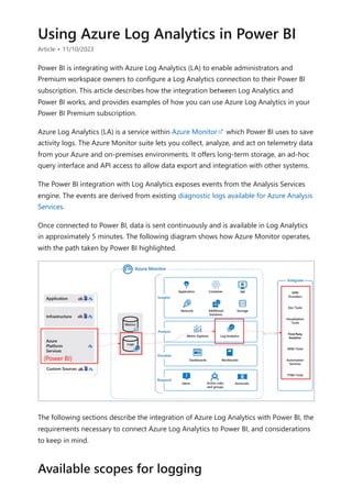 Using Azure Log Analytics in Power BI
Article • 11/10/2023
Power BI is integrating with Azure Log Analytics (LA) to enable administrators and
Premium workspace owners to configure a Log Analytics connection to their Power BI
subscription. This article describes how the integration between Log Analytics and
Power BI works, and provides examples of how you can use Azure Log Analytics in your
Power BI Premium subscription.
Azure Log Analytics (LA) is a service within Azure Monitor which Power BI uses to save
activity logs. The Azure Monitor suite lets you collect, analyze, and act on telemetry data
from your Azure and on-premises environments. It offers long-term storage, an ad-hoc
query interface and API access to allow data export and integration with other systems.
The Power BI integration with Log Analytics exposes events from the Analysis Services
engine. The events are derived from existing diagnostic logs available for Azure Analysis
Services.
Once connected to Power BI, data is sent continuously and is available in Log Analytics
in approximately 5 minutes. The following diagram shows how Azure Monitor operates,
with the path taken by Power BI highlighted.
The following sections describe the integration of Azure Log Analytics with Power BI, the
requirements necessary to connect Azure Log Analytics to Power BI, and considerations
to keep in mind.
Available scopes for logging
 