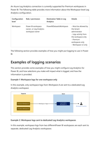 An Azure Log Analytics connection is currently supported for Premium workspaces in
Power BI. The following table provides more information about the Workspace-level Log
Analytics configuration.
Configuration
level
Role / permission Destination Table in Log
Analytics
Details
Workspace Power BI workspace
owner, or Log Analytics
workspace owner
PowerBIDatasetsWorkspace - Must be allowed by
the tenant
administrator
- Logs activity from
the workspace only
- Premium
workspaces only
- Workspace v2 only
The following section provides examples of how you might put logging to use in Power
BI.
This section provides some examples of how you might configure Log Analytics for
Power BI, and how selections you make will impact what is logged, and how the
information is provided.
Example 1: Workspace logs for one workspace only
In this example, only workspace logs from Workspace A are sent to a dedicated Log
Analytics workspace:
Example 2: Workspace logs sent to dedicated Log Analytics workspaces
In this example, workspace logs from two differentPower BI workspaces are each sent to
separate, dedicated Log Analytics workspaces:
Examples of logging scenarios
 