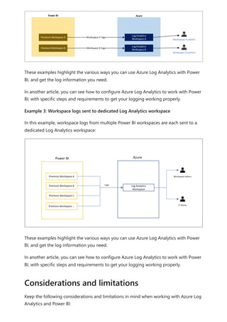 These examples highlight the various ways you can use Azure Log Analytics with Power
BI, and get the log information you need.
In another article, you can see how to configure Azure Log Analytics to work with Power
BI, with specific steps and requirements to get your logging working properly.
Example 3: Workspace logs sent to dedicated Log Analytics workspace
In this example, workspace logs from multiple Power BI workspaces are each sent to a
dedicated Log Analytics workspace:
These examples highlight the various ways you can use Azure Log Analytics with Power
BI, and get the log information you need.
In another article, you can see how to configure Azure Log Analytics to work with Power
BI, with specific steps and requirements to get your logging working properly.
Keep the following considerations and limitations in mind when working with Azure Log
Analytics and Power BI:
Considerations and limitations
 