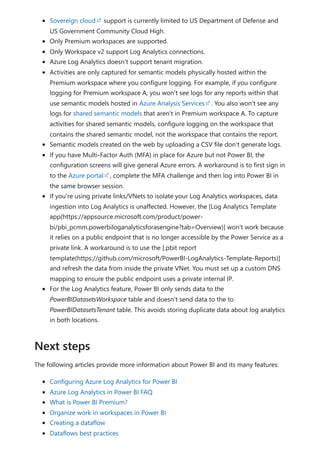 Sovereign cloud support is currently limited to US Department of Defense and
US Government Community Cloud High.
Only Premium workspaces are supported.
Only Workspace v2 support Log Analytics connections.
Azure Log Analytics doesn't support tenant migration.
Activities are only captured for semantic models physically hosted within the
Premium workspace where you configure logging. For example, if you configure
logging for Premium workspace A, you won't see logs for any reports within that
use semantic models hosted in Azure Analysis Services . You also won't see any
logs for shared semantic models that aren't in Premium workspace A. To capture
activities for shared semantic models, configure logging on the workspace that
contains the shared semantic model, not the workspace that contains the report.
Semantic models created on the web by uploading a CSV file don't generate logs.
If you have Multi-Factor Auth (MFA) in place for Azure but not Power BI, the
configuration screens will give general Azure errors. A workaround is to first sign in
to the Azure portal , complete the MFA challenge and then log into Power BI in
the same browser session.
If you're using private links/VNets to isolate your Log Analytics workspaces, data
ingestion into Log Analytics is unaffected. However, the [Log Analytics Template
app(https://appsource.microsoft.com/product/power-
bi/pbi_pcmm.powerbiloganalyticsforasengine?tab=Overview)] won't work because
it relies on a public endpoint that is no longer accessible by the Power Service as a
private link. A workaround is to use the [.pbit report
template(https://github.com/microsoft/PowerBI-LogAnalytics-Template-Reports)]
and refresh the data from inside the private VNet. You must set up a custom DNS
mapping to ensure the public endpoint uses a private internal IP.
For the Log Analytics feature, Power BI only sends data to the
PowerBIDatasetsWorkspace table and doesn't send data to the to
PowerBIDatasetsTenant table. This avoids storing duplicate data about log analytics
in both locations.
The following articles provide more information about Power BI and its many features:
Configuring Azure Log Analytics for Power BI
Azure Log Analytics in Power BI FAQ
What is Power BI Premium?
Organize work in workspaces in Power BI
Creating a dataflow
Dataflows best practices
Next steps
 
