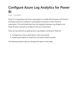Configure Azure Log Analytics for Power
BI
Article • 12/07/2023
Power BI is integrating with Azure Log Analytics to enable administrators and Premium
workspace owners to configure a Log Analytics connection to their Power BI
subscription. This article describes how the integration between Log Analytics and
Power BI works and how to configure it for your environment.
There are two elements to getting Azure Log Analytics working for Power BI:
Configure your Azure subscription in the Azure portal.
Enable Log analytics for Power BI in the Power BI Admin portal.
The following sections take you through the steps in to do both.
 