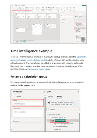 There's a Time Intelligence example of a calculation group available at in the Calculation
groups in Analysis Services tabular models article, which we can use to populate some
calculation items. The example can be added to any model with values by date and a
Date table that is marked as a date table, or you can download the Adventure Works
DW 2020 PBIX from DAX sample model - DAX.
To rename the calculation group, double-click it in the Data pane, or you can select it
and use the Properties pane.

Time intelligence example
Rename a calculation group
 