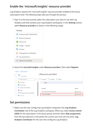 Log Analytics requires the 'microsoft.insights' resource provider enabled at the Azure
subscription level. The following steps take you through the process.
1. Sign in to the Azure portal, select the subscription you want to use with Log
Analytics and that contains your Log Analytics workspaces. In the Settings section,
select Resource providers as shown in the following image.
2. Search for microsoft.insights under Resource providers. Then select Register.
1. Make sure the user configuring Log Analytics integration has Log Analytics
Contributor role of the Log Analytics workspace. When you select Access control
(IAM) for the subscription in the Azure portal, and then select Role assignments
from the top selections in the panel, the current user must see one entry: Log
Analytics Contributor for the user who configures Log Analytics:
Enable the 'microsoft.insights' resource provider
Set permissions
 