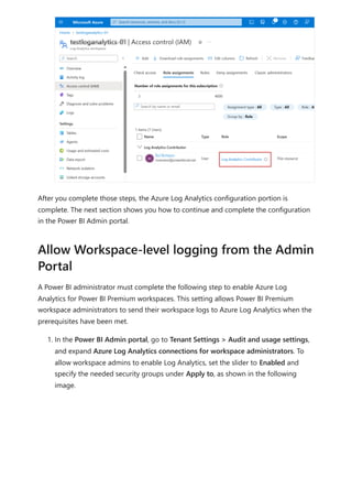 After you complete those steps, the Azure Log Analytics configuration portion is
complete. The next section shows you how to continue and complete the configuration
in the Power BI Admin portal.
A Power BI administrator must complete the following step to enable Azure Log
Analytics for Power BI Premium workspaces. This setting allows Power BI Premium
workspace administrators to send their workspace logs to Azure Log Analytics when the
prerequisites have been met.
1. In the Power BI Admin portal, go to Tenant Settings > Audit and usage settings,
and expand Azure Log Analytics connections for workspace administrators. To
allow workspace admins to enable Log Analytics, set the slider to Enabled and
specify the needed security groups under Apply to, as shown in the following
image.
Allow Workspace-level logging from the Admin
Portal
 