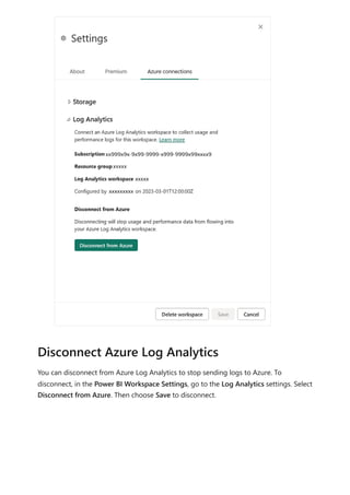 You can disconnect from Azure Log Analytics to stop sending logs to Azure. To
disconnect, in the Power BI Workspace Settings, go to the Log Analytics settings. Select
Disconnect from Azure. Then choose Save to disconnect.
Disconnect Azure Log Analytics
 