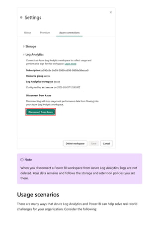 There are many ways that Azure Log Analytics and Power BI can help solve real-world
challenges for your organization. Consider the following:
７ Note
When you disconnect a Power BI workspace from Azure Log Analytics, logs are not
deleted. Your data remains and follows the storage and retention policies you set
there.
Usage scenarios
 