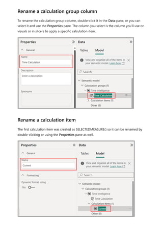 To rename the calculation group column, double-click it in the Data pane, or you can
select it and use the Properties pane. The column you select is the column you'll use on
visuals or in slicers to apply a specific calculation item.
The first calculation item was created as SELECTEDMEASURE() so it can be renamed by
double-clicking or using the Properties pane as well.
Rename a calculation group column
Rename a calculation item
 