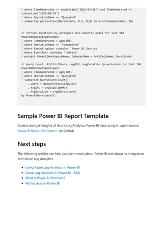 Explore and get insights of Azure Log Analytics Power BI data using an open-source
Power BI Report Template on GitHub.
The following articles can help you learn more about Power BI and about its integration
with Azure Log Analytics.
Using Azure Log Analytics in Power BI
Azure Log Analytics in Power BI - FAQ
What is Power BI Premium?
Workspaces in Power BI
| where TimeGenerated >= todatetime('2021-04-28') and TimeGenerated <=
todatetime('2021-04-29')
| where OperationName == 'QueryEnd'
| summarize percentiles(DurationMs, 0.5, 0.9) by bin(TimeGenerated, 1h)
// refresh durations by workspace and semantic model for last 30d
PowerBIDatasetsWorkspace
| where TimeGenerated > ago(30d)
| where OperationName == 'CommandEnd'
| where ExecutingUser contains 'Power BI Service'
| where EventText contains 'refresh'
| project PowerBIWorkspaceName, DatasetName = ArtifactName, DurationMs
// query count, distinctUsers, avgCPU, avgDuration by workspace for last 30d
PowerBIDatasetsWorkspace
| where TimeGenerated > ago(30d)
| where OperationName == "QueryEnd"
| summarize QueryCount=count()
, Users = dcount(ExecutingUser)
, AvgCPU = avg(CpuTimeMs)
, AvgDuration = avg(DurationMs)
by PowerBIWorkspaceId
Sample Power BI Report Template
Next steps
 