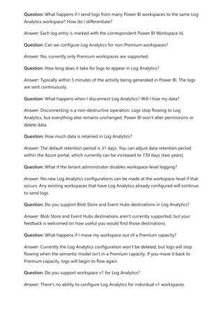 Question: What happens if I send logs from many Power BI workspaces to the same Log
Analytics workspace? How do I differentiate?
Answer: Each log entry is marked with the correspondent Power BI Workspace Id.
Question: Can we configure Log Analytics for non-Premium workspaces?
Answer: No, currently only Premium workspaces are supported.
Question: How long does it take for logs to appear in Log Analytics?
Answer: Typically within 5 minutes of the activity being generated in Power BI. The logs
are sent continuously.
Question: What happens when I disconnect Log Analytics? Will I lose my data?
Answer: Disconnecting is a non-destructive operation. Logs stop flowing to Log
Analytics, but everything else remains unchanged. Power BI won't alter permissions or
delete data.
Question: How much data is retained in Log Analytics?
Answer: The default retention period is 31 days. You can adjust data retention period
within the Azure portal, which currently can be increased to 730 days (two years).
Question: What if the tenant administrator disables workspace-level logging?
Answer: No new Log Analytics configurations can be made at the workspace-level if that
occurs. Any existing workspaces that have Log Analytics already configured will continue
to send logs.
Question: Do you support Blob Store and Event Hubs destinations in Log Analytics?
Answer: Blob Store and Event Hubs destinations aren't currently supported, but your
feedback is welcomed on how useful you would find those destinations.
Question: What happens if I move my workspace out of a Premium capacity?
Answer: Currently the Log Analytics configuration won't be deleted, but logs will stop
flowing when the semantic model isn't in a Premium capacity. If you move it back to
Premium capacity, logs will begin to flow again.
Question: Do you support workspace v1 for Log Analytics?
Answer: There's no ability to configure Log Analytics for individual v1 workspaces.
 