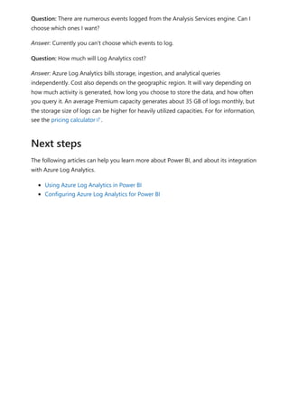 Question: There are numerous events logged from the Analysis Services engine. Can I
choose which ones I want?
Answer: Currently you can't choose which events to log.
Question: How much will Log Analytics cost?
Answer: Azure Log Analytics bills storage, ingestion, and analytical queries
independently. Cost also depends on the geographic region. It will vary depending on
how much activity is generated, how long you choose to store the data, and how often
you query it. An average Premium capacity generates about 35 GB of logs monthly, but
the storage size of logs can be higher for heavily utilized capacities. For for information,
see the pricing calculator .
The following articles can help you learn more about Power BI, and about its integration
with Azure Log Analytics.
Using Azure Log Analytics in Power BI
Configuring Azure Log Analytics for Power BI
Next steps
 