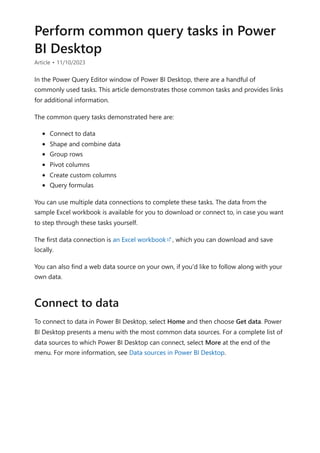 Perform common query tasks in Power
BI Desktop
Article • 11/10/2023
In the Power Query Editor window of Power BI Desktop, there are a handful of
commonly used tasks. This article demonstrates those common tasks and provides links
for additional information.
The common query tasks demonstrated here are:
Connect to data
Shape and combine data
Group rows
Pivot columns
Create custom columns
Query formulas
You can use multiple data connections to complete these tasks. The data from the
sample Excel workbook is available for you to download or connect to, in case you want
to step through these tasks yourself.
The first data connection is an Excel workbook , which you can download and save
locally.
You can also find a web data source on your own, if you'd like to follow along with your
own data.
To connect to data in Power BI Desktop, select Home and then choose Get data. Power
BI Desktop presents a menu with the most common data sources. For a complete list of
data sources to which Power BI Desktop can connect, select More at the end of the
menu. For more information, see Data sources in Power BI Desktop.
Connect to data
 