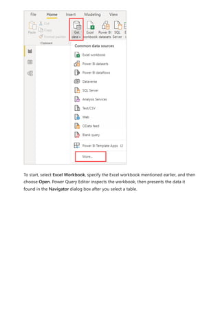 To start, select Excel Workbook, specify the Excel workbook mentioned earlier, and then
choose Open. Power Query Editor inspects the workbook, then presents the data it
found in the Navigator dialog box after you select a table.
 