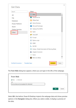 The From Web dialog box appears, where you can type in the URL of the webpage.
Select OK. Like before, Power BI Desktop inspects the webpage data and shows preview
options in the Navigator dialog box. When you select a table, it displays a preview of
the data.
 