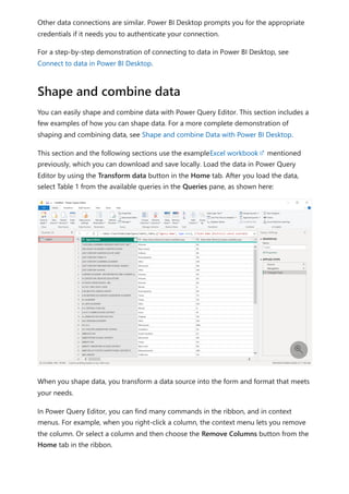 Other data connections are similar. Power BI Desktop prompts you for the appropriate
credentials if it needs you to authenticate your connection.
For a step-by-step demonstration of connecting to data in Power BI Desktop, see
Connect to data in Power BI Desktop.
You can easily shape and combine data with Power Query Editor. This section includes a
few examples of how you can shape data. For a more complete demonstration of
shaping and combining data, see Shape and combine Data with Power BI Desktop.
This section and the following sections use the exampleExcel workbook mentioned
previously, which you can download and save locally. Load the data in Power Query
Editor by using the Transform data button in the Home tab. After you load the data,
select Table 1 from the available queries in the Queries pane, as shown here:
When you shape data, you transform a data source into the form and format that meets
your needs.
In Power Query Editor, you can find many commands in the ribbon, and in context
menus. For example, when you right-click a column, the context menu lets you remove
the column. Or select a column and then choose the Remove Columns button from the
Home tab in the ribbon.
Shape and combine data

 