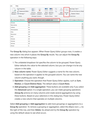 The Group By dialog box appears. When Power Query Editor groups rows, it creates a
new column into which it places the Group By results. You can adjust the Group By
operation in the following ways:
1. The unlabeled dropdown list specifies the column to be grouped. Power Query
Editor defaults this value to the selected column, but you can change it to be any
column in the table.
2. New column name: Power Query Editor suggests a name for the new column,
based on the operation it applies to the grouped column. You can name the new
column anything you want, though.
3. Operation: Choose the operation that Power Query Editor applies, such as Sum,
Median, or Count Distinct Rows. The default value is Count Rows.
4. Add grouping and Add aggregation: These buttons are available only if you select
the Advanced option. In a single operation, you can make grouping operations
(Group By actions) on many columns and create several aggregations by using
these buttons. Based on your selections in this dialog box, Power Query Editor
creates a new column that operates on multiple columns.
Select Add grouping or Add aggregation to add more groupings or aggregations to a
Group By operation. To remove a grouping or aggregation, select the ellipsis icon (...) to
the right of the row, and then Delete. Go ahead and try the Group By operation by
using the default values to see what occurs.
 
