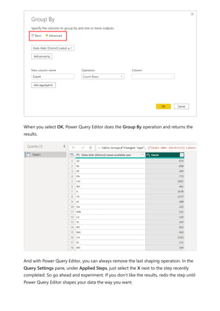 When you select OK, Power Query Editor does the Group By operation and returns the
results.
And with Power Query Editor, you can always remove the last shaping operation. In the
Query Settings pane, under Applied Steps, just select the X next to the step recently
completed. So go ahead and experiment. If you don’t like the results, redo the step until
Power Query Editor shapes your data the way you want.
 