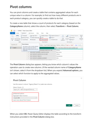 You can pivot columns and create a table that contains aggregated values for each
unique value in a column. For example, to find out how many different products are in
each product category, you can quickly create a table to do that.
To create a new table that shows a count of products for each category (based on the
CategoryName column), select the column, then select Transform > Pivot Column.
The Pivot Column dialog box appears, letting you know which column’s values the
operation uses to create new columns. (If the wanted column name of CategoryName
isn't shown, select it from the dropdown list.) When you expand Advanced options, you
can select which function to apply to the aggregated values.
When you select OK, Power Query Editor displays the table according to the transform
instructions provided in the Pivot Column dialog box.
Pivot columns
 