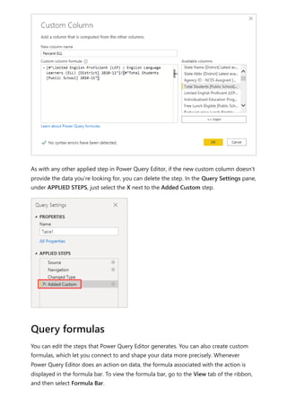 As with any other applied step in Power Query Editor, if the new custom column doesn’t
provide the data you’re looking for, you can delete the step. In the Query Settings pane,
under APPLIED STEPS, just select the X next to the Added Custom step.
You can edit the steps that Power Query Editor generates. You can also create custom
formulas, which let you connect to and shape your data more precisely. Whenever
Power Query Editor does an action on data, the formula associated with the action is
displayed in the formula bar. To view the formula bar, go to the View tab of the ribbon,
and then select Formula Bar.
Query formulas
 