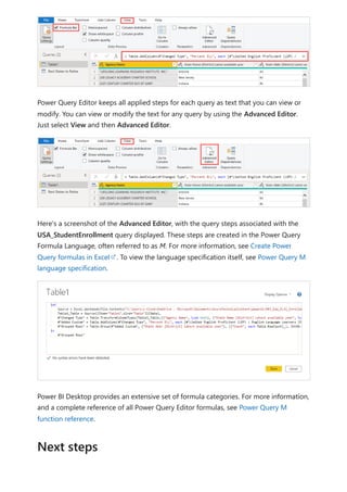 Power Query Editor keeps all applied steps for each query as text that you can view or
modify. You can view or modify the text for any query by using the Advanced Editor.
Just select View and then Advanced Editor.
Here's a screenshot of the Advanced Editor, with the query steps associated with the
USA_StudentEnrollment query displayed. These steps are created in the Power Query
Formula Language, often referred to as M. For more information, see Create Power
Query formulas in Excel . To view the language specification itself, see Power Query M
language specification.
Power BI Desktop provides an extensive set of formula categories. For more information,
and a complete reference of all Power Query Editor formulas, see Power Query M
function reference.
Next steps
 