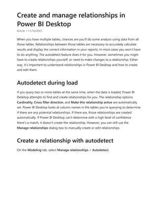 Create and manage relationships in
Power BI Desktop
Article • 11/10/2023
When you have multiple tables, chances are you'll do some analysis using data from all
those tables. Relationships between those tables are necessary to accurately calculate
results and display the correct information in your reports. In most cases you won’t have
to do anything. The autodetect feature does it for you. However, sometimes you might
have to create relationships yourself, or need to make changes to a relationship. Either
way, it’s important to understand relationships in Power BI Desktop and how to create
and edit them.
If you query two or more tables at the same time, when the data is loaded, Power BI
Desktop attempts to find and create relationships for you. The relationship options
Cardinality, Cross filter direction, and Make this relationship active are automatically
set. Power BI Desktop looks at column names in the tables you're querying to determine
if there are any potential relationships. If there are, those relationships are created
automatically. If Power BI Desktop can't determine with a high level of confidence
there's a match, it doesn't create the relationship. However, you can still use the
Manage relationships dialog box to manually create or edit relationships.
On the Modeling tab, select Manage relationships > Autodetect.
Autodetect during load
Create a relationship with autodetect
 