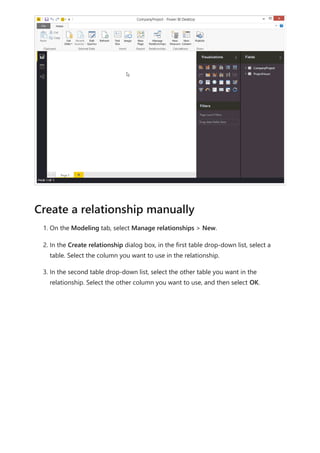 1. On the Modeling tab, select Manage relationships > New.
2. In the Create relationship dialog box, in the first table drop-down list, select a
table. Select the column you want to use in the relationship.
3. In the second table drop-down list, select the other table you want in the
relationship. Select the other column you want to use, and then select OK.
Create a relationship manually
 
