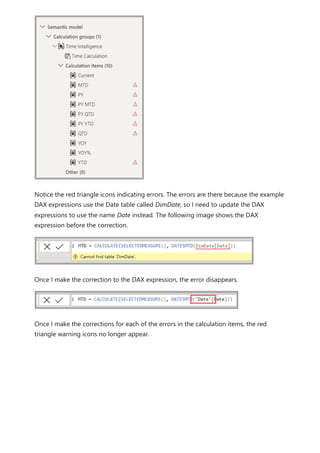 Notice the red triangle icons indicating errors. The errors are there because the example
DAX expressions use the Date table called DimDate, so I need to update the DAX
expressions to use the name Date instead. The following image shows the DAX
expression before the correction.
Once I make the correction to the DAX expression, the error disappears.
Once I make the corrections for each of the errors in the calculation items, the red
triangle warning icons no longer appear.
 