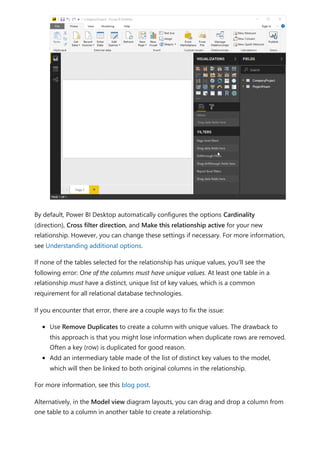 By default, Power BI Desktop automatically configures the options Cardinality
(direction), Cross filter direction, and Make this relationship active for your new
relationship. However, you can change these settings if necessary. For more information,
see Understanding additional options.
If none of the tables selected for the relationship has unique values, you'll see the
following error: One of the columns must have unique values. At least one table in a
relationship must have a distinct, unique list of key values, which is a common
requirement for all relational database technologies.
If you encounter that error, there are a couple ways to fix the issue:
Use Remove Duplicates to create a column with unique values. The drawback to
this approach is that you might lose information when duplicate rows are removed.
Often a key (row) is duplicated for good reason.
Add an intermediary table made of the list of distinct key values to the model,
which will then be linked to both original columns in the relationship.
For more information, see this blog post.
Alternatively, in the Model view diagram layouts, you can drag and drop a column from
one table to a column in another table to create a relationship.
 