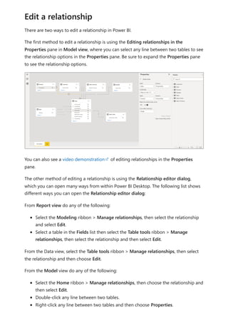 There are two ways to edit a relationship in Power BI.
The first method to edit a relationship is using the Editing relationships in the
Properties pane in Model view, where you can select any line between two tables to see
the relationship options in the Properties pane. Be sure to expand the Properties pane
to see the relationship options.
You can also see a video demonstration of editing relationships in the Properties
pane.
The other method of editing a relationship is using the Relationship editor dialog,
which you can open many ways from within Power BI Desktop. The following list shows
different ways you can open the Relationship editor dialog:
From Report view do any of the following:
Select the Modeling ribbon > Manage relationships, then select the relationship
and select Edit.
Select a table in the Fields list then select the Table tools ribbon > Manage
relationships, then select the relationship and then select Edit.
From the Data view, select the Table tools ribbon > Manage relationships, then select
the relationship and then choose Edit.
From the Model view do any of the following:
Select the Home ribbon > Manage relationships, then choose the relationship and
then select Edit.
Double-click any line between two tables.
Right-click any line between two tables and then choose Properties.
Edit a relationship
 