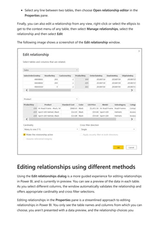 Select any line between two tables, then choose Open relationship editor in the
Properties pane.
Finally, you can also edit a relationship from any view, right-click or select the ellipsis to
get to the context menu of any table, then select Manage relationships, select the
relationship and then select Edit
The following image shows a screenshot of the Edit relationship window.
Using the Edit relationships dialog is a more guided experience for editing relationships
in Power BI, and is currently in preview. You can see a preview of the data in each table.
As you select different columns, the window automatically validates the relationship and
offers appropriate cardinality and cross filter selections.
Editing relationships in the Properties pane is a streamlined approach to editing
relationships in Power BI. You only see the table names and columns from which you can
choose, you aren't presented with a data preview, and the relationship choices you
Editing relationships using different methods
 