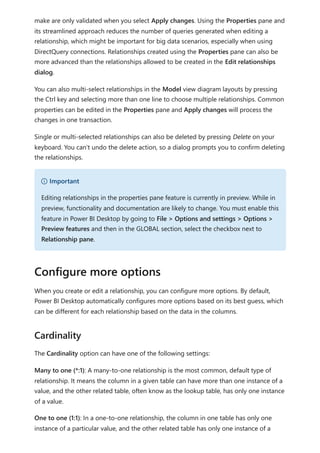 make are only validated when you select Apply changes. Using the Properties pane and
its streamlined approach reduces the number of queries generated when editing a
relationship, which might be important for big data scenarios, especially when using
DirectQuery connections. Relationships created using the Properties pane can also be
more advanced than the relationships allowed to be created in the Edit relationships
dialog.
You can also multi-select relationships in the Model view diagram layouts by pressing
the Ctrl key and selecting more than one line to choose multiple relationships. Common
properties can be edited in the Properties pane and Apply changes will process the
changes in one transaction.
Single or multi-selected relationships can also be deleted by pressing Delete on your
keyboard. You can't undo the delete action, so a dialog prompts you to confirm deleting
the relationships.
When you create or edit a relationship, you can configure more options. By default,
Power BI Desktop automatically configures more options based on its best guess, which
can be different for each relationship based on the data in the columns.
The Cardinality option can have one of the following settings:
Many to one (*:1): A many-to-one relationship is the most common, default type of
relationship. It means the column in a given table can have more than one instance of a
value, and the other related table, often know as the lookup table, has only one instance
of a value.
One to one (1:1): In a one-to-one relationship, the column in one table has only one
instance of a particular value, and the other related table has only one instance of a
） Important
Editing relationships in the properties pane feature is currently in preview. While in
preview, functionality and documentation are likely to change. You must enable this
feature in Power BI Desktop by going to File > Options and settings > Options >
Preview features and then in the GLOBAL section, select the checkbox next to
Relationship pane.
Configure more options
Cardinality
 
