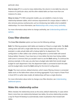 particular value.
One to many (1:*): In a one-to-many relationship, the column in one table has only one
instance of a particular value, and the other related table can have more than one
instance of a value.
Many to many (*:*): With composite models, you can establish a many-to-many
relationship between tables, which removes requirements for unique values in tables. It
also removes previous workarounds, such as introducing new tables only to establish
relationships. For more information, see Relationships with a many-many cardinality.
For more information about when to change cardinality, see Understanding additional
options.
The Cross filter direction option can have one the following settings:
Both: For filtering purposes, both tables are treated as if they're a single table. The Both
setting works well with a single table that has many lookup tables that surround it. An
example is a sales actuals table with a lookup table for its department. This
configuration is often called a star schema configuration (a central table with several
lookup tables). However, if you have two or more tables that also have lookup tables
(with some in common) then you wouldn't want to use the Both setting. To continue the
previous example, in this case, you also have a budget sales table that records target
budget for each department. And, the department table is connected to both the sales
and the budget table. Avoid the Both setting for this kind of configuration.
Single: The most common, default direction, which means filtering choices in connected
tables work on the table where values are being aggregated. If you import a Power Pivot
in Excel 2013 or earlier data model, all relationships will have a single direction.
For more information about when to change cross filter direction, see Understanding
additional options.
When checked, the relationship serves as the active, default relationship. In cases where
there's more than one relationship between two tables, the active relationship provides
a way for Power BI Desktop to automatically create visualizations that include both
tables.
Cross filter direction
Make this relationship active
 